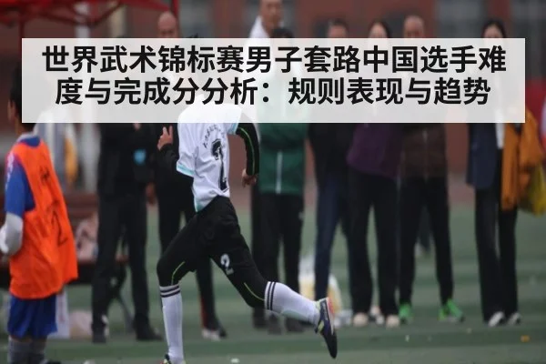 世界武术锦标赛男子套路中国选手难度与完成分分析：规则表现与趋势