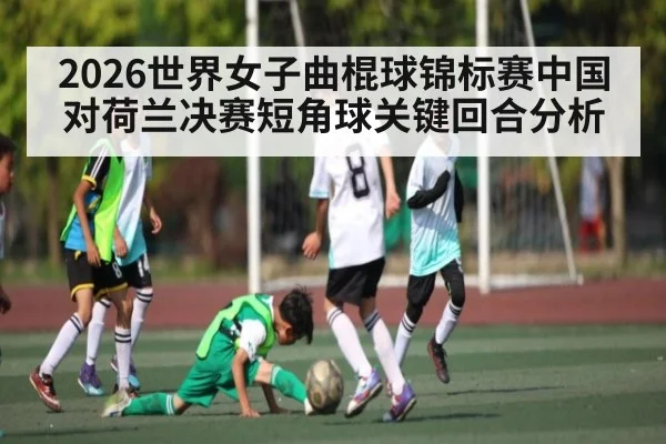 2026世界女子曲棍球锦标赛中国对荷兰决赛短角球关键回合分析