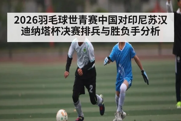 2026羽毛球世青赛中国对印尼苏汉迪纳塔杯决赛排兵与胜负手分析