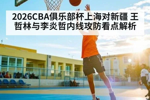 2026CBA俱乐部杯上海对新疆 王哲林与李炎哲内线攻防看点解析